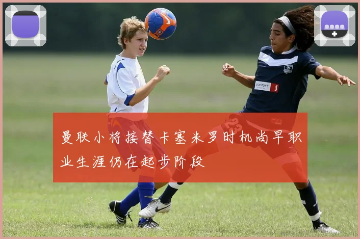 曼联小将接替卡塞米罗时机尚早职业生涯仍在起步阶段