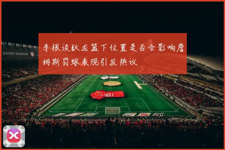 李根谈狄龙篮下位置是否会影响詹姆斯罚球表现引发热议