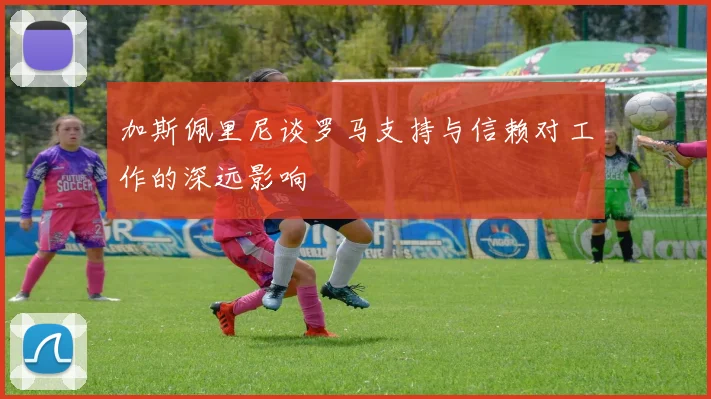加斯佩里尼谈罗马支持与信赖对工作的深远影响