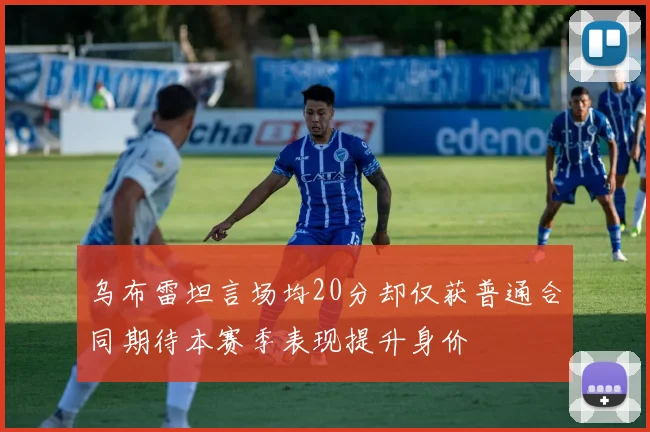 乌布雷坦言场均20分却仅获普通合同期待本赛季表现提升身价