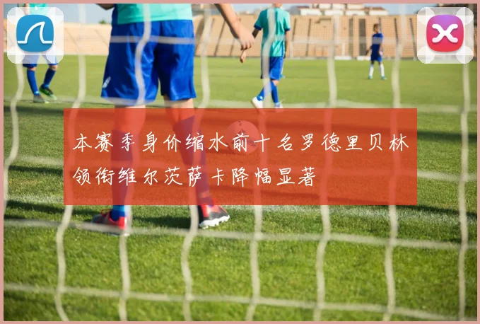 本赛季身价缩水前十名罗德里贝林领衔维尔茨萨卡降幅显著