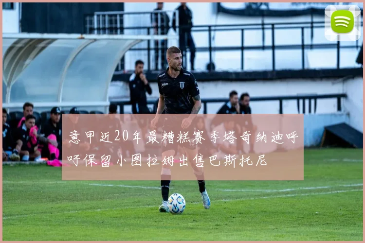 意甲近20年最糟糕赛季塔奇纳迪呼吁保留小图拉姆出售巴斯托尼