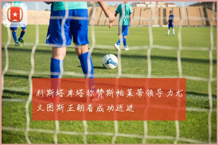 科斯塔库塔称赞斯帕莱蒂领导力尤文图斯正朝着成功迈进