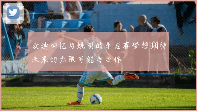 麦迪回忆与姚明的季后赛梦想期待未来的无限可能与合作